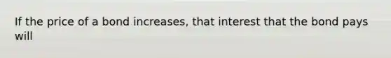 If the price of a bond increases, that interest that the bond pays will