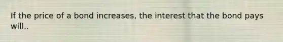 If the price of a bond increases, the interest that the bond pays will..