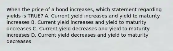 When the price of a bond increases, which statement regarding yields is TRUE? A. Current yield increases and yield to maturity increases B. Current yield increases and yield to maturity decreases C. Current yield decreases and yield to maturity increases D. Current yield decreases and yield to maturity decreases