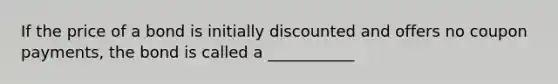 If the price of a bond is initially discounted and offers no coupon payments, the bond is called a ___________