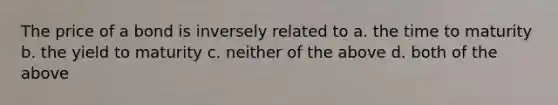 The price of a bond is inversely related to a. the time to maturity b. the yield to maturity c. neither of the above d. both of the above