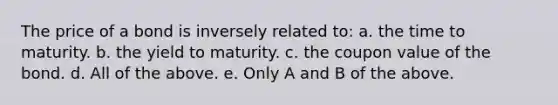 The price of a bond is inversely related to: a. the time to maturity. b. the yield to maturity. c. the coupon value of the bond. d. All of the above. e. Only A and B of the above.