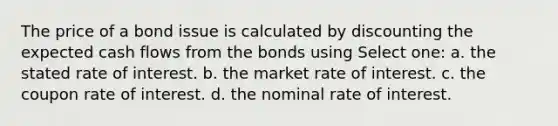 The price of a bond issue is calculated by discounting the expected cash flows from the bonds using Select one: a. the stated rate of interest. b. the market rate of interest. c. the coupon rate of interest. d. the nominal rate of interest.