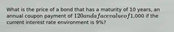 What is the price of a bond that has a maturity of 10 years, an annual coupon payment of 120 and a face value of1,000 if the current interest rate environment is 9%?