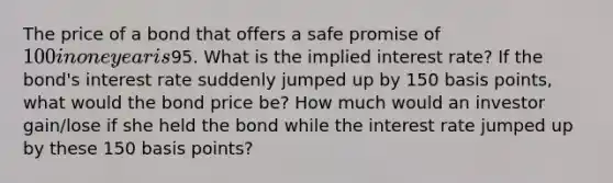 The price of a bond that offers a safe promise of 100 in one year is95. What is the implied interest rate? If the bond's interest rate suddenly jumped up by 150 basis points, what would the bond price be? How much would an investor gain/lose if she held the bond while the interest rate jumped up by these 150 basis points?