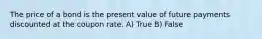 The price of a bond is the present value of future payments discounted at the coupon rate. A) True B) False