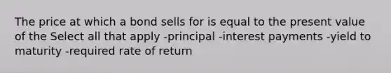 The price at which a bond sells for is equal to the present value of the Select all that apply -principal -interest payments -yield to maturity -required rate of return