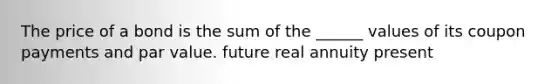 The price of a bond is the sum of the ______ values of its coupon payments and par value. future real annuity present