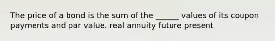 The price of a bond is the sum of the ______ values of its coupon payments and par value. real annuity future present