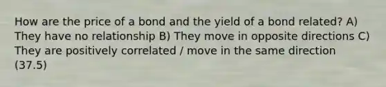 How are the price of a bond and the yield of a bond related? A) They have no relationship B) They move in opposite directions C) They are positively correlated / move in the same direction (37.5)