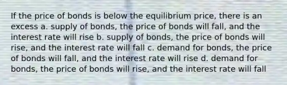 If the price of bonds is below the equilibrium price, there is an excess a. supply of bonds, the price of bonds will fall, and the interest rate will rise b. supply of bonds, the price of bonds will rise, and the interest rate will fall c. demand for bonds, the price of bonds will fall, and the interest rate will rise d. demand for bonds, the price of bonds will rise, and the interest rate will fall