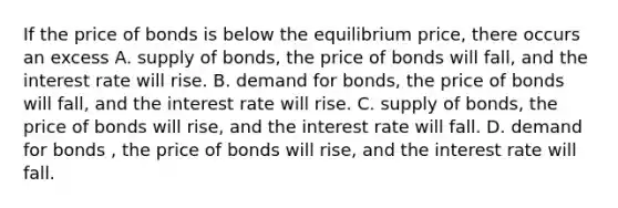 If the price of bonds is below the equilibrium​ price, there occurs an excess A. supply of bonds, the price of bonds will fall, and the interest rate will rise. B. demand for​ bonds, the price of bonds will​ fall, and the interest rate will rise. C. supply of​ bonds, the price of bonds will​ rise, and the interest rate will fall. D. demand for bonds , the price of bonds will rise, and the interest rate will fall.