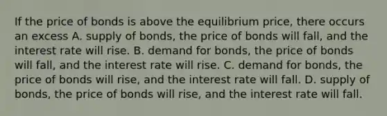 If the price of bonds is above the equilibrium​ price, there occurs an excess A. supply of bonds, the price of bonds will fall, and the interest rate will rise. B. demand for​ bonds, the price of bonds will​ fall, and the interest rate will rise. C. demand for bonds, the price of bonds will rise, and the interest rate will fall. D. supply of​ bonds, the price of bonds will​ rise, and the interest rate will fall.