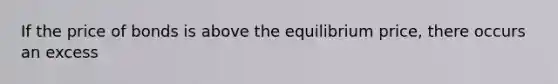 If the price of bonds is above the equilibrium​ price, there occurs an excess