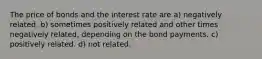 The price of bonds and the interest rate are a) negatively related. b) sometimes positively related and other times negatively related, depending on the bond payments. c) positively related. d) not related.