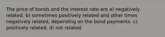 The price of bonds and the interest rate are a) negatively related. b) sometimes positively related and other times negatively related, depending on the bond payments. c) positively related. d) not related.