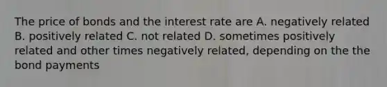 The price of bonds and the interest rate are A. negatively related B. positively related C. not related D. sometimes positively related and other times negatively related, depending on the the bond payments