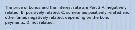 The price of bonds and the interest rate are Part 2 A. negatively related. B. positively related. C. sometimes positively related and other times negatively​ related, depending on the bond payments. D. not related.