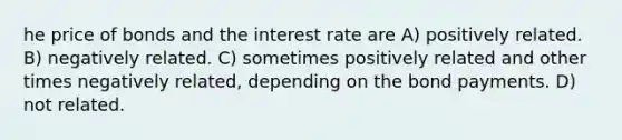 he price of bonds and the interest rate are A) positively related. B) negatively related. C) sometimes positively related and other times negatively related, depending on the bond payments. D) not related.