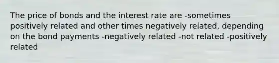 The price of bonds and the interest rate are -sometimes positively related and other times negatively related, depending on the bond payments -negatively related -not related -positively related