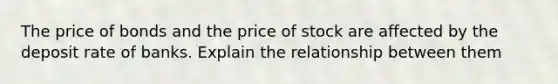 The price of bonds and the price of stock are affected by the deposit rate of banks. Explain the relationship between them