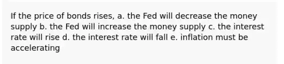 If the price of bonds rises, a. the Fed will decrease the money supply b. the Fed will increase the money supply c. the interest rate will rise d. the interest rate will fall e. inflation must be accelerating