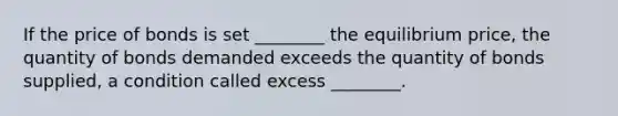 If the price of bonds is set​ ________ the equilibrium​ price, the quantity of bonds demanded exceeds the quantity of bonds​ supplied, a condition called excess​ ________.