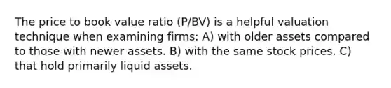 The price to book value ratio (P/BV) is a helpful valuation technique when examining firms: A) with older assets compared to those with newer assets. B) with the same stock prices. C) that hold primarily liquid assets.