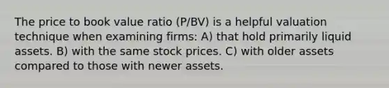 The price to book value ratio (P/BV) is a helpful valuation technique when examining firms: A) that hold primarily liquid assets. B) with the same stock prices. C) with older assets compared to those with newer assets.