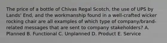 The price of a bottle of Chivas Regal Scotch, the use of UPS by Lands' End, and the workmanship found in a well-crafted wicker rocking chair are all examples of which type of company/brand-related messages that are sent to company stakeholders? A. Planned B. Functional C. Unplanned D. Product E. Service