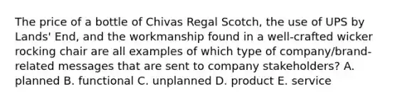 The price of a bottle of Chivas Regal Scotch, the use of UPS by Lands' End, and the workmanship found in a well-crafted wicker rocking chair are all examples of which type of company/brand-related messages that are sent to company stakeholders? A. planned B. functional C. unplanned D. product E. service