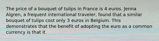 The price of a bouquet of tulips in France is 4 euros. Jenna Algren, a frequent international traveler, found that a similar bouquet of tulips cost only 3 euros in Belgium. This demonstrates that the benefit of adopting the euro as a common currency is that it