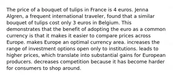 The price of a bouquet of tulips in France is 4 euros. Jenna Algren, a frequent international traveler, found that a similar bouquet of tulips cost only 3 euros in Belgium. This demonstrates that the benefit of adopting the euro as a common currency is that it makes it easier to compare prices across Europe. makes Europe an optimal currency area. increases the range of investment options open only to institutions. leads to higher prices, which translate into substantial gains for European producers. decreases competition because it has become harder for consumers to shop around.