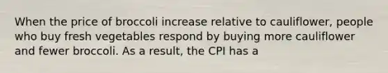 When the price of broccoli increase relative to cauliflower, people who buy fresh vegetables respond by buying more cauliflower and fewer broccoli. As a result, the CPI has a