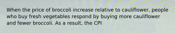 When the price of broccoli increase relative to cauliflower, people who buy fresh vegetables respond by buying more cauliflower and fewer broccoli. As a result, the CPI