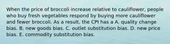 When the price of broccoli increase relative to​ cauliflower, people who buy fresh vegetables respond by buying more cauliflower and fewer broccoli. As a​ result, the CPI has a A. quality change bias. B. new goods bias. C. outlet substitution bias. D. new price bias. E. commodity substitution bias.