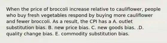 When the price of broccoli increase relative to​ cauliflower, people who buy fresh vegetables respond by buying more cauliflower and fewer broccoli. As a​ result, the CPI has a A. outlet substitution bias. B. new price bias. C. new goods bias. .D. quality change bias. E. commodity substitution bias.