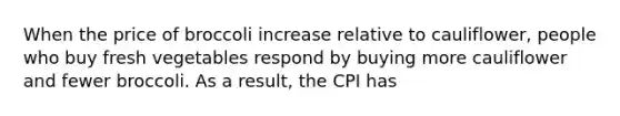 When the price of broccoli increase relative to cauliflower, people who buy fresh vegetables respond by buying more cauliflower and fewer broccoli. As a result, the CPI has