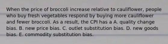 When the price of broccoli increase relative to​ cauliflower, people who buy fresh vegetables respond by buying more cauliflower and fewer broccoli. As a​ result, the CPI has a A. quality change bias. B. new price bias. C. outlet substitution bias. D. new goods bias. E. commodity substitution bias.