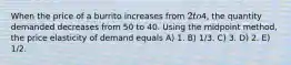 When the price of a burrito increases from 2 to4, the quantity demanded decreases from 50 to 40. Using the midpoint method, the price elasticity of demand equals A) 1. B) 1/3. C) 3. D) 2. E) 1/2.