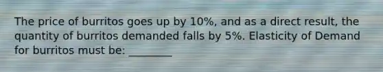 The price of burritos goes up by 10%, and as a direct result, the quantity of burritos demanded falls by 5%. Elasticity of Demand for burritos must be: ________