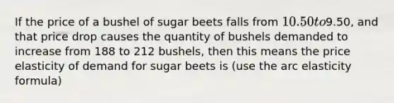 If the price of a bushel of sugar beets falls from 10.50 to9.50, and that price drop causes the quantity of bushels demanded to increase from 188 to 212 bushels, then this means the price elasticity of demand for sugar beets is (use the arc elasticity formula)