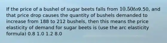 If the price of a bushel of sugar beets falls from 10.50 to9.50, and that price drop causes the quantity of bushels demanded to increase from 188 to 212 bushels, then this means the price elasticity of demand for sugar beets is (use the arc elasticity formula) 0.8 1.0 1.2 8.0