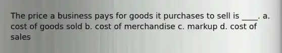 The price a business pays for goods it purchases to sell is ____. a. cost of goods sold b. cost of merchandise c. markup d. cost of sales