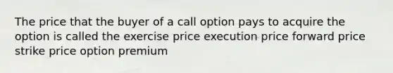 The price that the buyer of a call option pays to acquire the option is called the exercise price execution price forward price strike price option premium