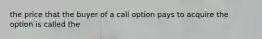 the price that the buyer of a call option pays to acquire the option is called the