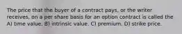 The price that the buyer of a contract pays, or the writer receives, on a per share basis for an option contract is called the A) time value. B) intrinsic value. C) premium. D) strike price.