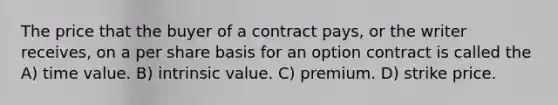 The price that the buyer of a contract pays, or the writer receives, on a per share basis for an option contract is called the A) time value. B) intrinsic value. C) premium. D) strike price.