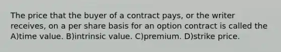 The price that the buyer of a contract pays, or the writer receives, on a per share basis for an option contract is called the A)time value. B)intrinsic value. C)premium. D)strike price.