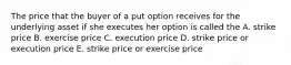 The price that the buyer of a put option receives for the underlying asset if she executes her option is called the A. strike price B. exercise price C. execution price D. strike price or execution price E. strike price or exercise price